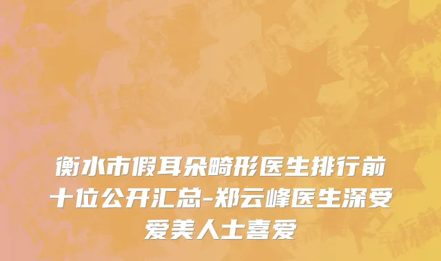 衡水市假耳朵畸形医生排行前十位公开汇总-郑云峰医生深受爱美人士喜爱