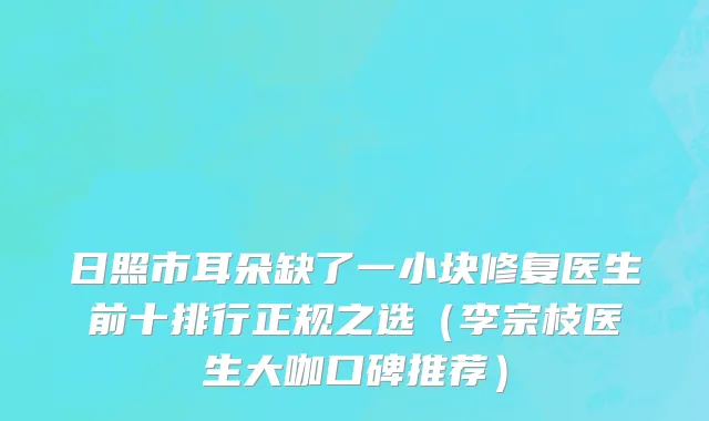 日照市耳朵缺了一小块修复医生前十排行正规之选（李宗枝医生大咖口碑推荐）
