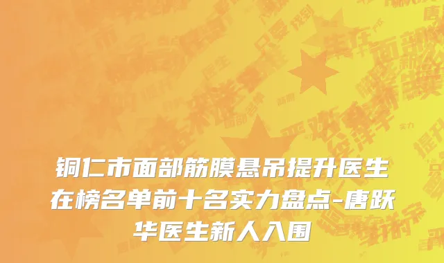 铜仁市面部筋膜悬吊提升医生在榜名单前十名实力盘点-唐跃华医生新人入围