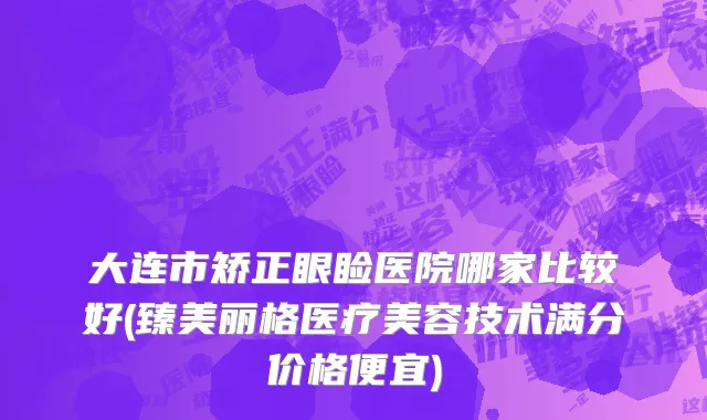 大连市矫正眼睑医院哪家比较好(臻美丽格医疗美容技术满分价格便宜)