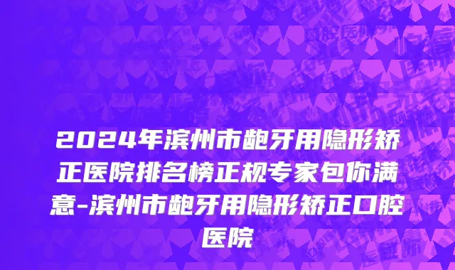 2024年滨州市龅牙用隐形矫正医院排名榜正规专家包你满意-滨州市龅牙用隐形矫正口腔医院
