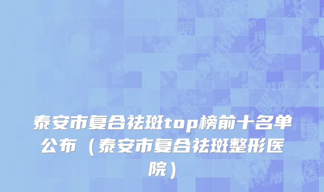 泰安市复合祛斑top榜前十名单公布（泰安市复合祛斑整形医院）