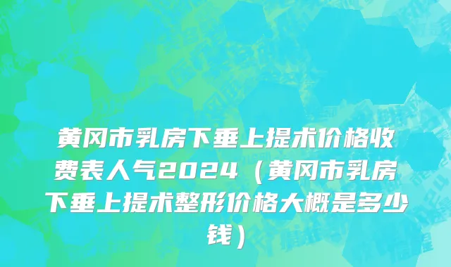 黄冈市乳房下垂上提术价格收费表人气2024（黄冈市乳房下垂上提术整形价格大概是多少钱）