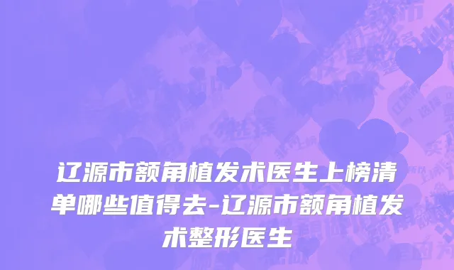 辽源市额角植发术医生上榜清单哪些值得去-辽源市额角植发术整形医生