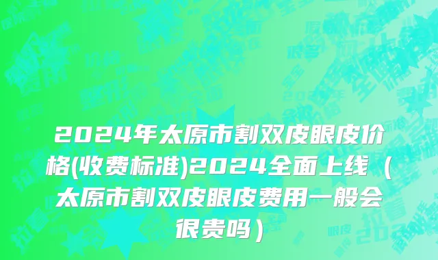 2024年太原市割双皮眼皮价格(收费标准)2024全面上线（太原市割双皮眼皮费用一般会很贵吗）