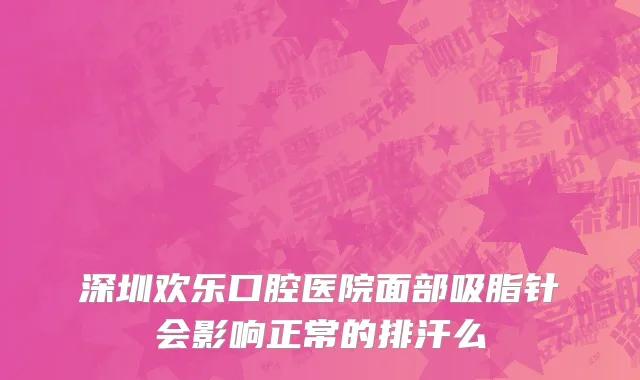深圳欢乐口腔医院面部吸脂针会影响正常的排汗么