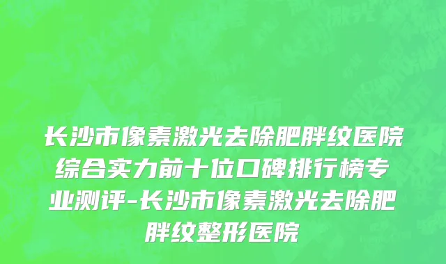 长沙市像素激光去除肥胖纹医院综合实力前十位口碑排行榜专业测评-长沙市像素激光去除肥胖纹整形医院