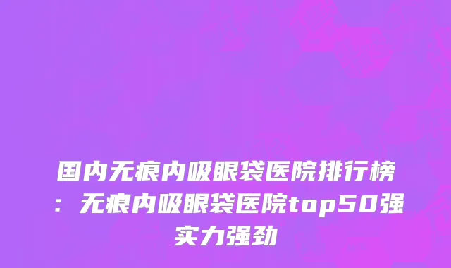 国内无痕内吸眼袋医院排行榜：无痕内吸眼袋医院top50强实力强劲