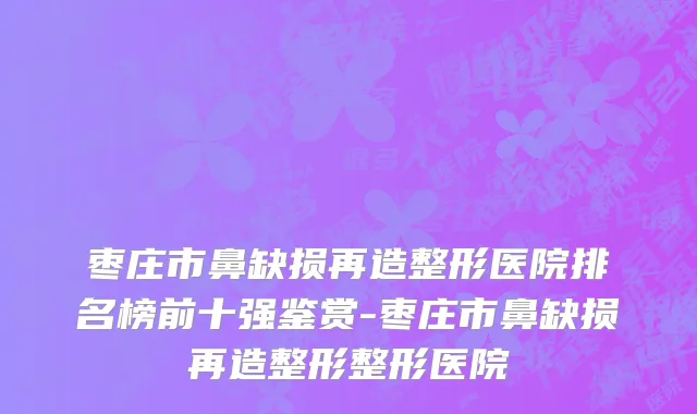 枣庄市鼻缺损再造整形医院排名榜前十强鉴赏-枣庄市鼻缺损再造整形整形医院