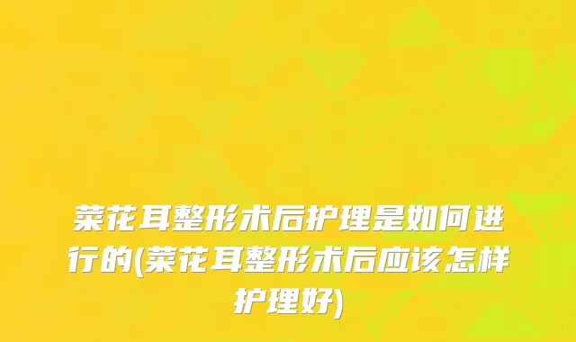 菜花耳整形术后护理是如何进行的(菜花耳整形术后应该怎样护理好)