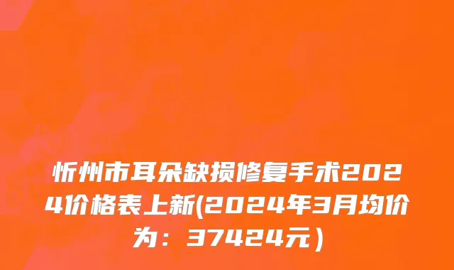 忻州市耳朵缺损修复手术2024价格表上新(2024年3月均价为：37424元）