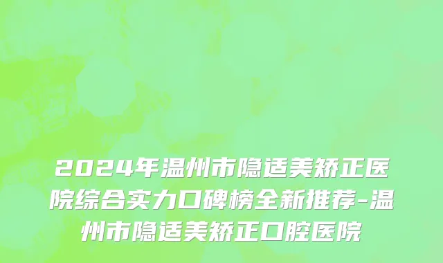 2024年温州市隐适美矫正医院综合实力口碑榜全新推荐-温州市隐适美矫正口腔医院