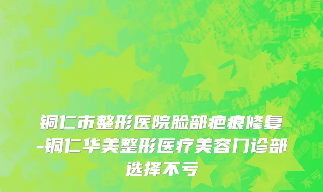 铜仁市整形医院脸部疤痕修复-铜仁华美整形医疗美容门诊部选择不亏