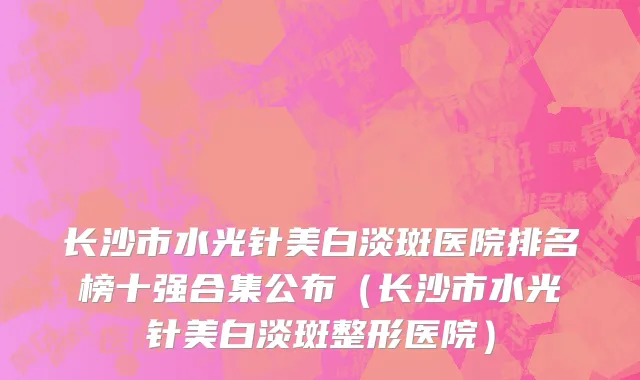 长沙市水光针美白淡斑医院排名榜十强合集公布（长沙市水光针美白淡斑整形医院）