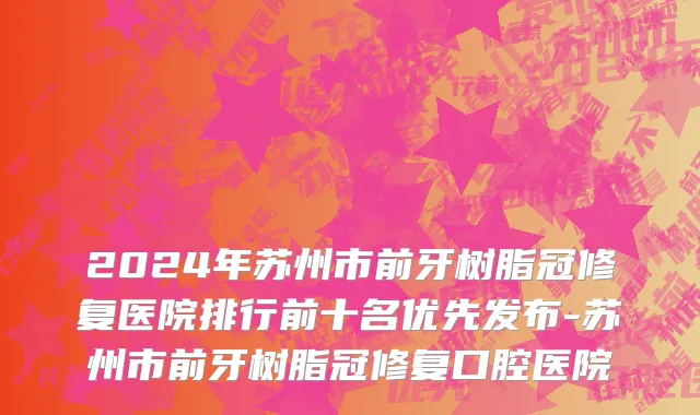 2024年苏州市前牙树脂冠修复医院排行前十名优先发布-苏州市前牙树脂冠修复口腔医院