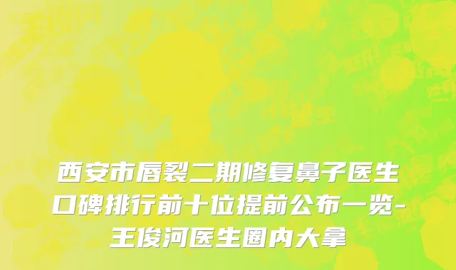 西安市唇裂二期修复鼻子医生口碑排行前十位提前公布一览-王俊河医生圈内大拿