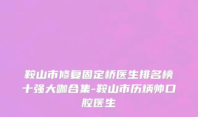 鞍山市修复固定桥医生排名榜十强大咖合集-鞍山市历炳帅口腔医生