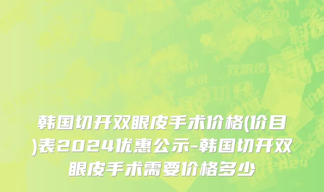 韩国切开双眼皮手术价格(价目)表2024优惠公示-韩国切开双眼皮手术需要价格多少
