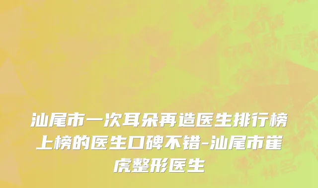 汕尾市一次耳朵再造医生排行榜上榜的医生口碑不错-汕尾市崔虎整形医生
