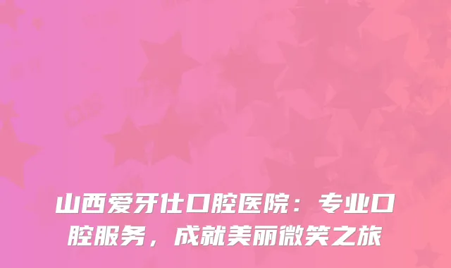 山西爱牙仕口腔医院：专业口腔服务，成就美丽微笑之旅