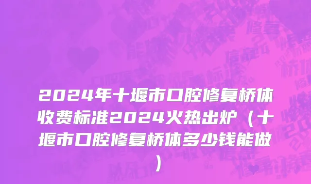 2024年十堰市口腔修复桥体收费标准2024火热出炉（十堰市口腔修复桥体多少钱能做）