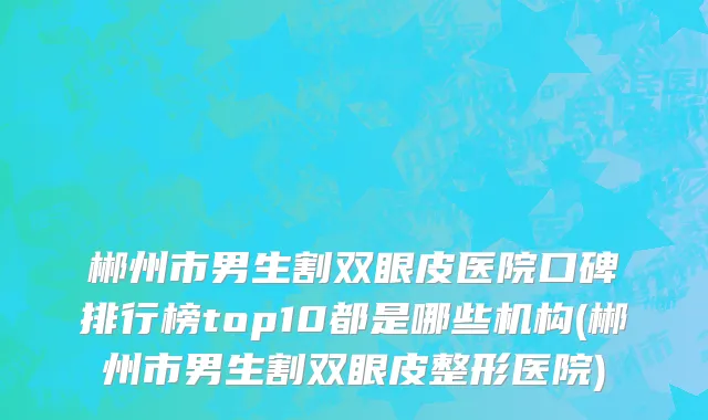 郴州市男生割双眼皮医院口碑排行榜top10都是哪些机构(郴州市男生割双眼皮整形医院)