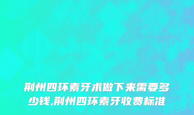 荆州四环素牙术做下来需要多少钱,荆州四环素牙收费标准