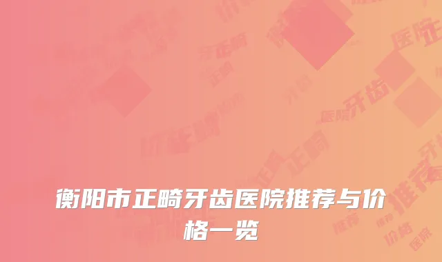 衡阳市正畸牙齿医院推荐与价格一览
