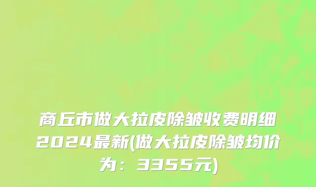 商丘市做大拉皮除皱收费明细2024最新(做大拉皮除皱均价为：3355元)