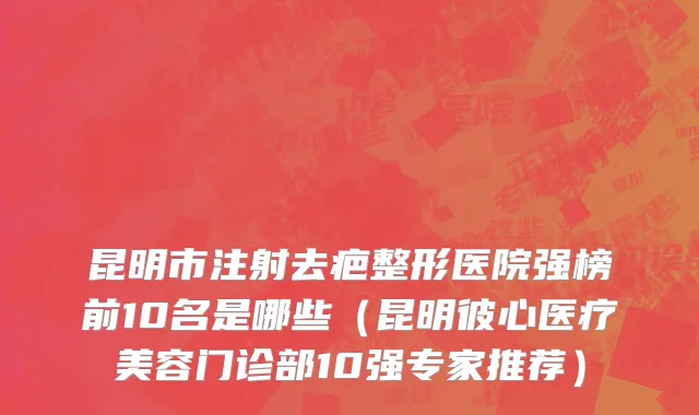 昆明市注射去疤整形医院强榜前10名是哪些（昆明彼心医疗美容门诊部10强专家推荐）
