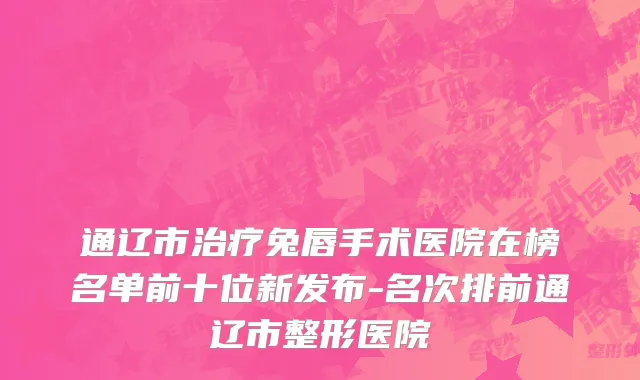 通辽市治疗兔唇手术医院在榜名单前十位新发布-名次排前通辽市整形医院