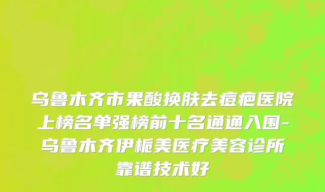 乌鲁木齐市果酸换肤去痘疤医院上榜名单强榜前十名通通入围-乌鲁木齐伊栀美医疗美容诊所靠谱技术好