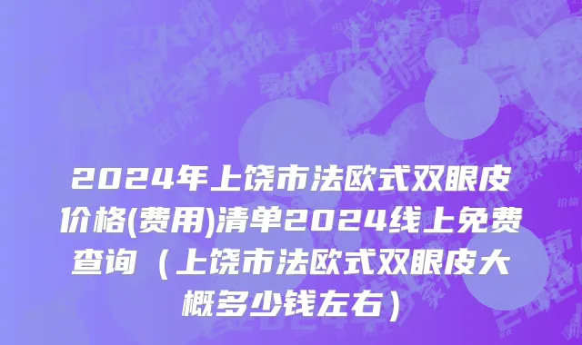 2024年上饶市法欧式双眼皮价格(费用)清单2024线上免费查询（上饶市法欧式双眼皮大概多少钱左右）
