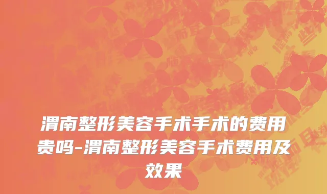 渭南整形美容手术手术的费用贵吗-渭南整形美容手术费用及效果