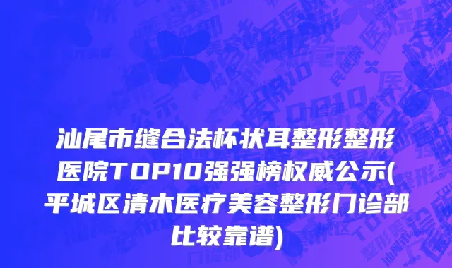 汕尾市缝合法杯状耳整形整形医院TOP10强强榜权威公示(平城区清木医疗美容整形门诊部比较靠谱)