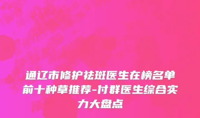 通辽市修护祛斑医生在榜名单前十种草推荐-付群医生综合实力大盘点