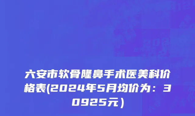 六安市软骨隆鼻手术医美科价格表(2024年5月均价为：30925元）