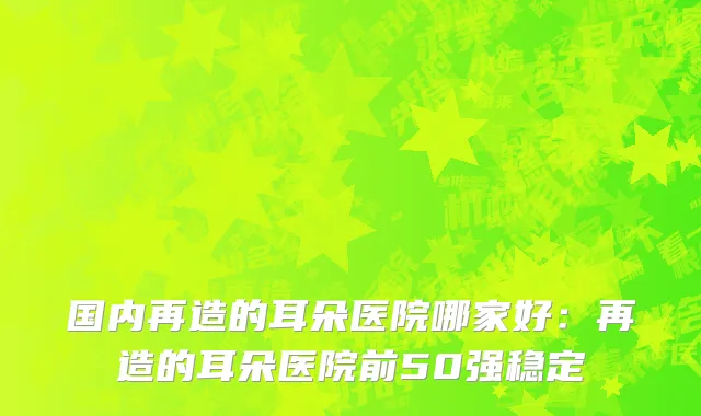 国内再造的耳朵医院哪家好：再造的耳朵医院前50强稳定