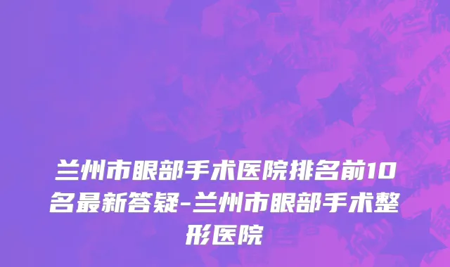 兰州市眼部手术医院排名前10名最新答疑-兰州市眼部手术整形医院
