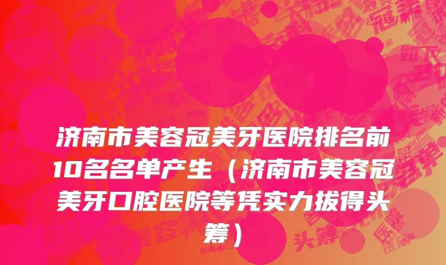 济南市美容冠美牙医院排名前10名名单产生（济南市美容冠美牙口腔医院等凭实力拔得头筹）
