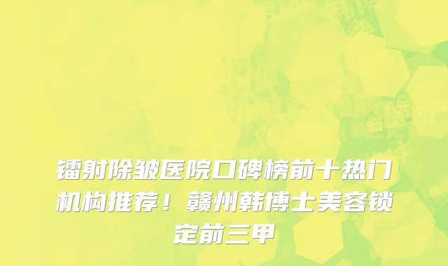 镭射除皱医院口碑榜前十热门机构推荐!赣州韩博士美容锁定前三甲