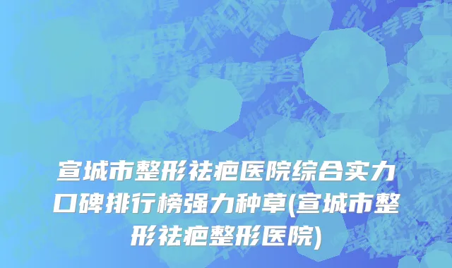 宣城市整形祛疤医院综合实力口碑排行榜强力种草(宣城市整形祛疤整形医院)