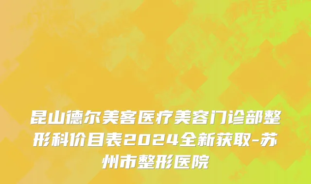 昆山德尔美客医疗美容门诊部整形科价目表2024全新获取-苏州市整形医院