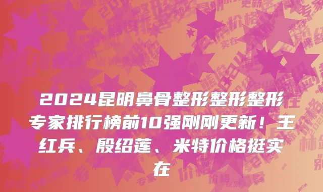 2024昆明鼻骨整形整形整形专家排行榜前10强刚刚更新!王红兵、殷绍莲、米特价格挺实在