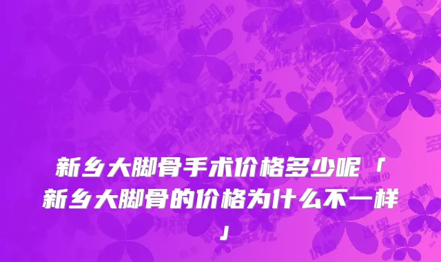 新乡大脚骨手术价格多少呢「新乡大脚骨的价格为什么不一样」