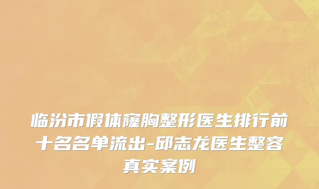 临汾市假体窿胸整形医生排行前十名名单流出-邱志龙医生整容真实案例