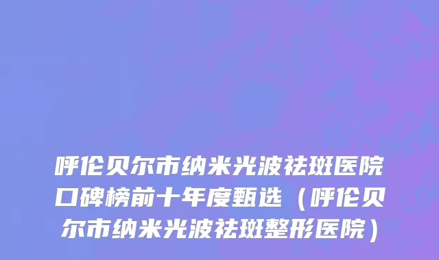 呼伦贝尔市纳米光波祛斑医院口碑榜前十年度甄选（呼伦贝尔市纳米光波祛斑整形医院）
