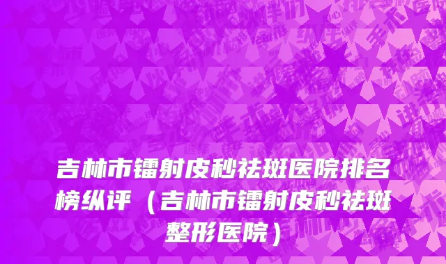 吉林市镭射皮秒祛斑医院排名榜纵评（吉林市镭射皮秒祛斑整形医院）