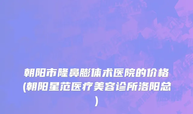 朝阳市隆鼻膨体术医院的价格(朝阳星范医疗美容诊所洛阳总)