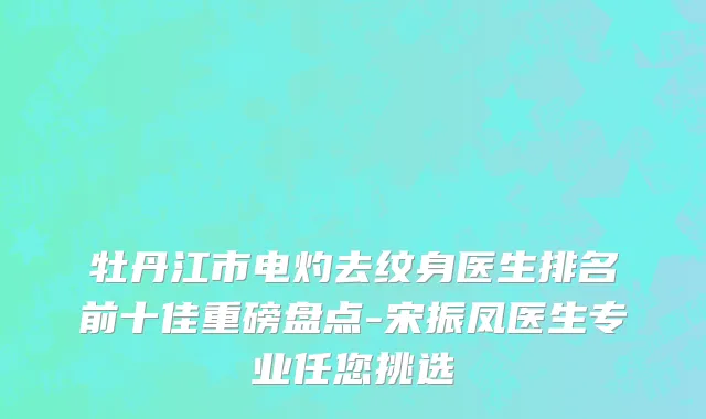 牡丹江市电灼去纹身医生排名前十佳重磅盘点-宋振凤医生专业任您挑选